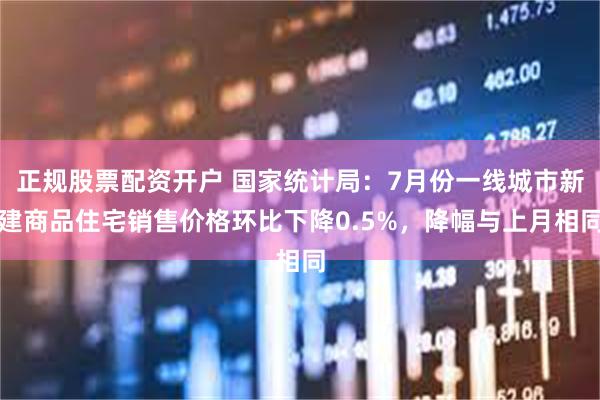 正规股票配资开户 国家统计局：7月份一线城市新建商品住宅销售价格环比下降0.5%，降幅与上月相同