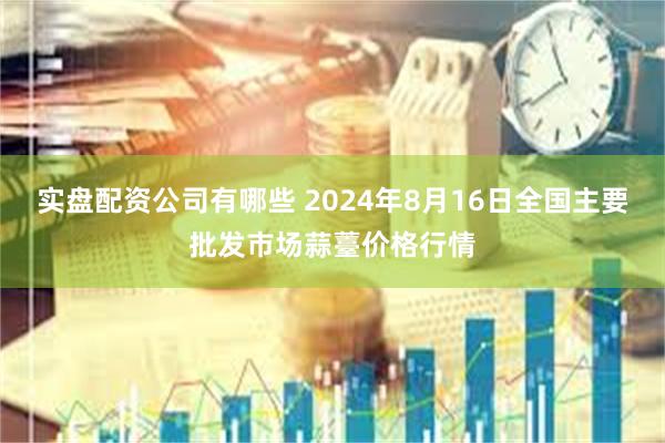 实盘配资公司有哪些 2024年8月16日全国主要批发市场蒜薹价格行情