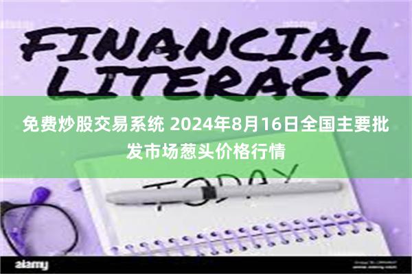 免费炒股交易系统 2024年8月16日全国主要批发市场葱头价格行情