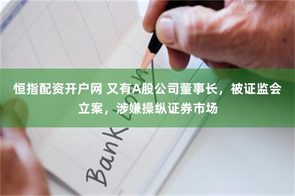 恒指配资开户网 又有A股公司董事长，被证监会立案，涉嫌操纵证券市场