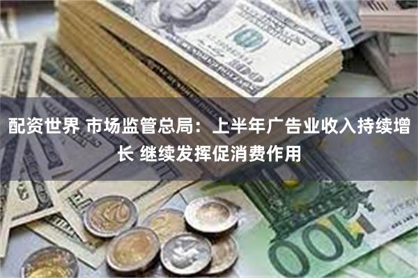 配资世界 市场监管总局：上半年广告业收入持续增长 继续发挥促消费作用