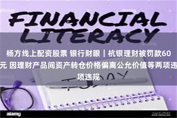 杨方线上配资股票 银行财眼｜杭银理财被罚款60万元 因理财产品间资产转仓价格偏离公允价值等两项违规