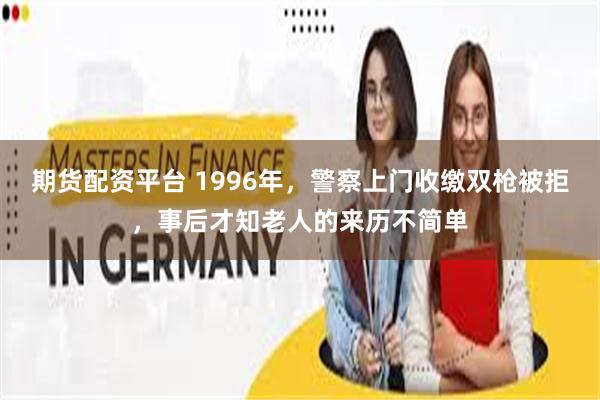 期货配资平台 1996年，警察上门收缴双枪被拒，事后才知老人的来历不简单