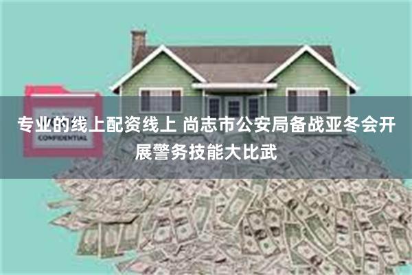 专业的线上配资线上 尚志市公安局备战亚冬会开展警务技能大比武