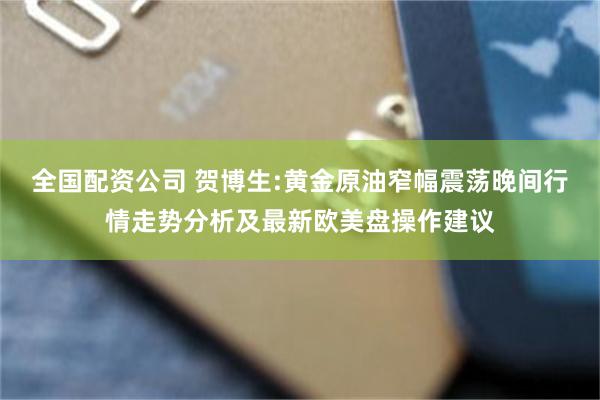 全国配资公司 贺博生:黄金原油窄幅震荡晚间行情走势分析及最新欧美盘操作建议