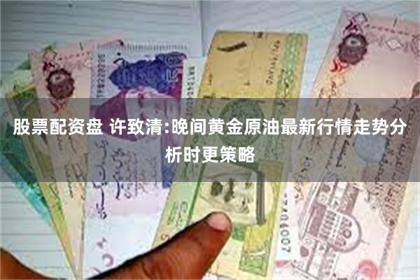 股票配资盘 许致清:晚间黄金原油最新行情走势分析时更策略