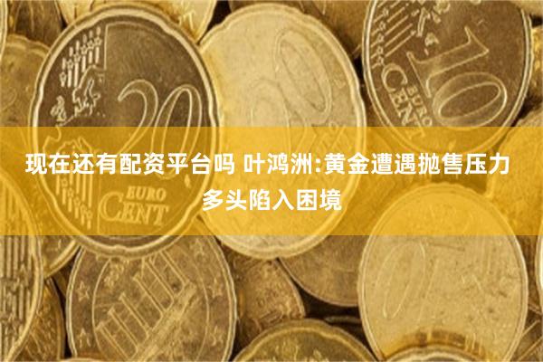 现在还有配资平台吗 叶鸿洲:黄金遭遇抛售压力 多头陷入困境