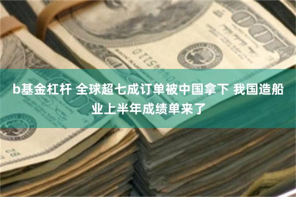 b基金杠杆 全球超七成订单被中国拿下 我国造船业上半年成绩单来了