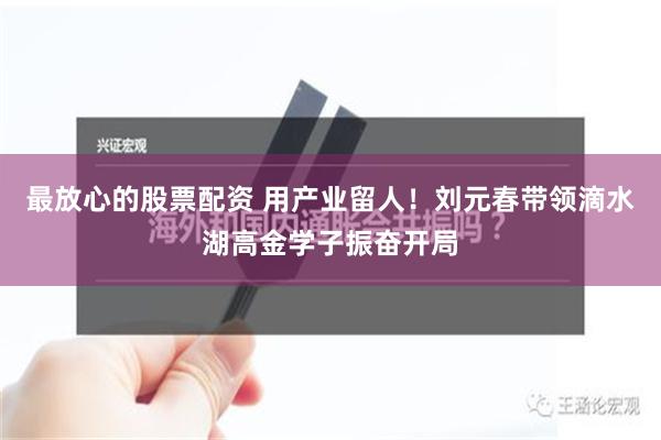 最放心的股票配资 用产业留人！刘元春带领滴水湖高金学子振奋开局