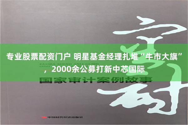 专业股票配资门户 明星基金经理扎堆“牛市大旗”，2000余公募打新中芯国际