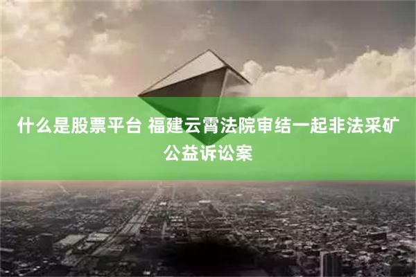 什么是股票平台 福建云霄法院审结一起非法采矿公益诉讼案