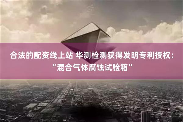 合法的配资线上站 华测检测获得发明专利授权：“混合气体腐蚀试验箱”