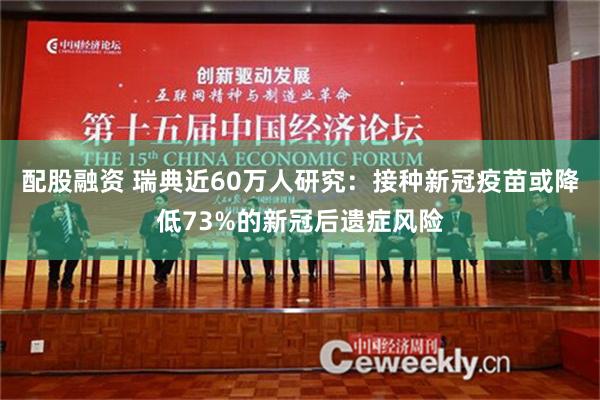 配股融资 瑞典近60万人研究：接种新冠疫苗或降低73%的新冠后遗症风险