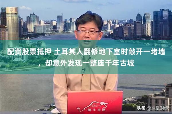 配资股票抵押 土耳其人翻修地下室时敲开一堵墙，却意外发现一整座千年古城