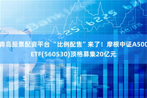 青岛股票配资平台 “比例配售”来了！摩根中证A500ETF(560530)顶格募集20亿元