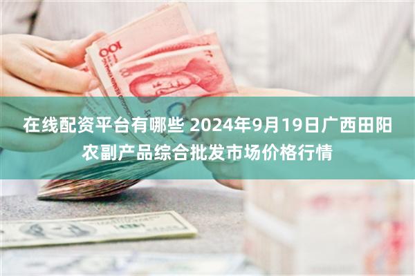 在线配资平台有哪些 2024年9月19日广西田阳农副产品综合批发市场价格行情