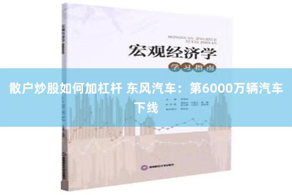 散户炒股如何加杠杆 东风汽车：第6000万辆汽车下线