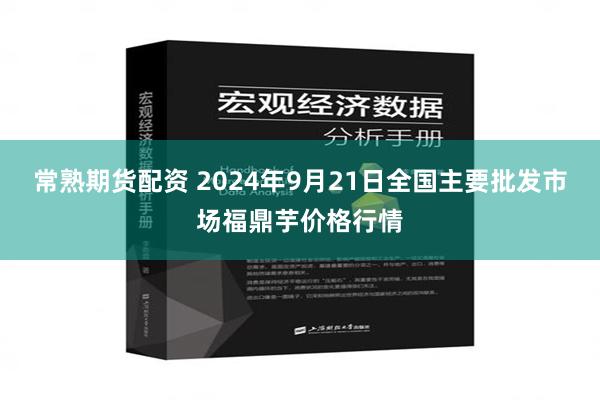 常熟期货配资 2024年9月21日全国主要批发市场福鼎芋价格行情