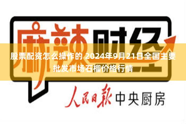 股票配资怎么操作的 2024年9月21日全国主要批发市场石榴价格行情