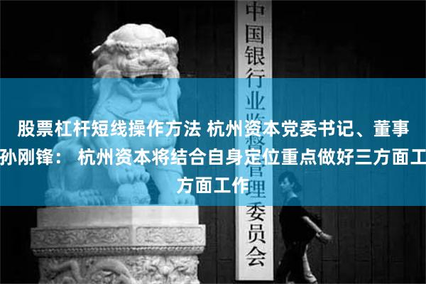 股票杠杆短线操作方法 杭州资本党委书记、董事长孙刚锋： 杭州资本将结合自身定位重点做好三方面工作