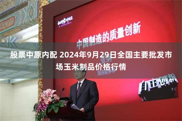 股票中原内配 2024年9月29日全国主要批发市场玉米制品价格行情