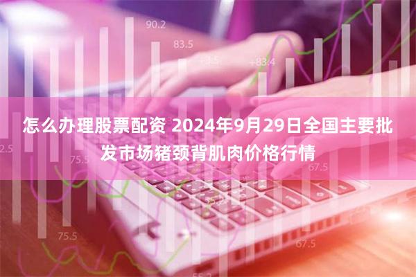 怎么办理股票配资 2024年9月29日全国主要批发市场猪颈背肌肉价格行情