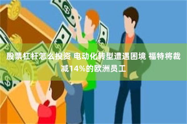 股票杠杆怎么投资 电动化转型遭遇困境 福特将裁减14%的欧洲员工