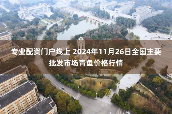 专业配资门户线上 2024年11月26日全国主要批发市场青鱼价格行情