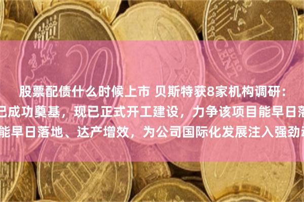 股票配债什么时候上市 贝斯特获8家机构调研：今年下半年泰国分公司已成功奠基，现已正式开工建设，力争该项目能早日落地、达产增效，为公司国际化发展注入强劲动力（附调研问答）