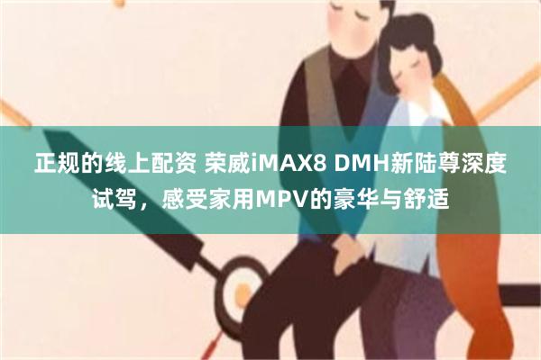 正规的线上配资 荣威iMAX8 DMH新陆尊深度试驾，感受家用MPV的豪华与舒适