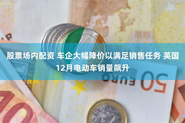 股票场内配资 车企大幅降价以满足销售任务 英国12月电动车销量飙升