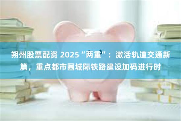 朔州股票配资 2025“两重”：激活轨道交通新篇，重点都市圈城际铁路建设加码进行时