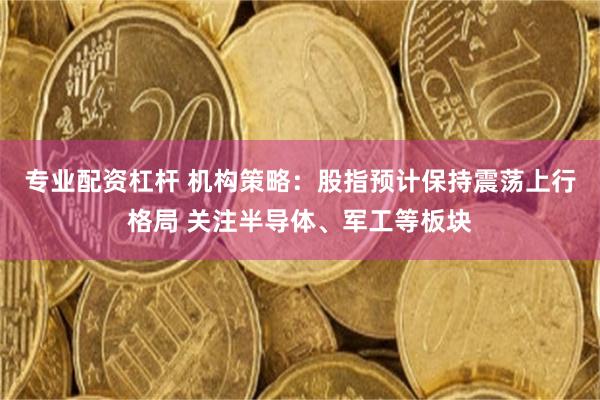 专业配资杠杆 机构策略：股指预计保持震荡上行格局 关注半导体、军工等板块