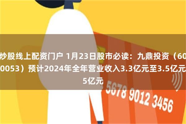 炒股线上配资门户 1月23日股市必读：九鼎投资（600053）预计2024年全年营业收入3.3亿元至3.5亿元