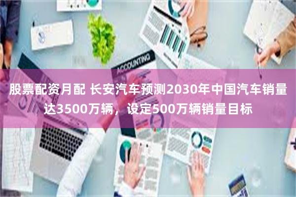 股票配资月配 长安汽车预测2030年中国汽车销量达3500万辆，设定500万辆销量目标