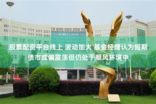 股票配资平台线上 波动加大 基金经理认为短期债市或偏震荡但仍处于顺风环境中