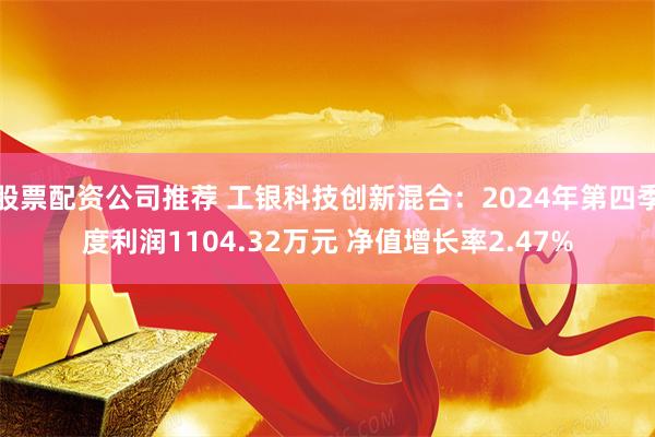 股票配资公司推荐 工银科技创新混合：2024年第四季度利润1104.32万元 净值增长率2.47%