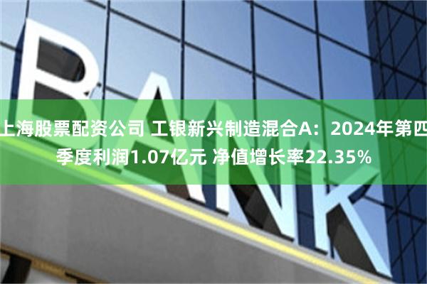 上海股票配资公司 工银新兴制造混合A：2024年第四季度利润1.07亿元 净值增长率22.35%