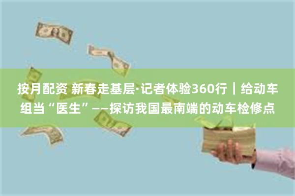 按月配资 新春走基层·记者体验360行｜给动车组当“医生”——探访我国最南端的动车检修点