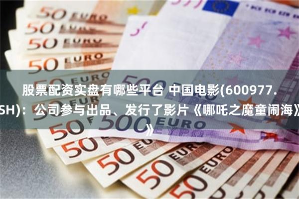 股票配资实盘有哪些平台 中国电影(600977.SH)：公司参与出品、发行了影片《哪吒之魔童闹海》