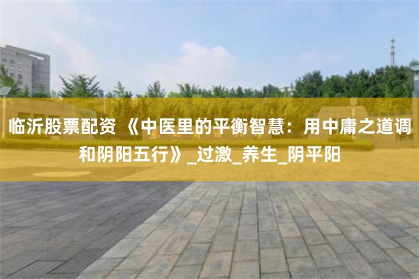 临沂股票配资 《中医里的平衡智慧：用中庸之道调和阴阳五行》_过激_养生_阴平阳