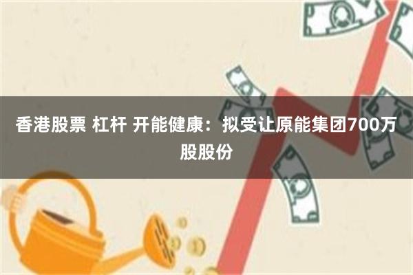 香港股票 杠杆 开能健康：拟受让原能集团700万股股份