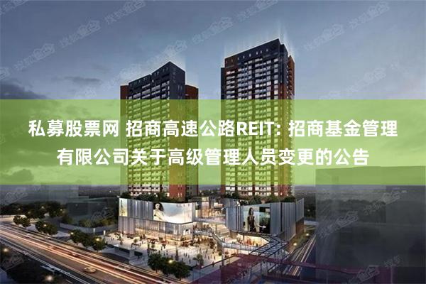 私募股票网 招商高速公路REIT: 招商基金管理有限公司关于高级管理人员变更的公告