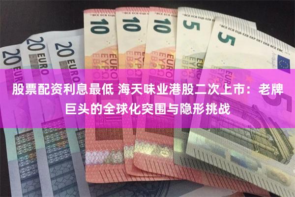 股票配资利息最低 海天味业港股二次上市：老牌巨头的全球化突围与隐形挑战