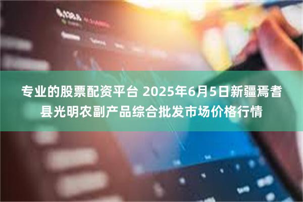 专业的股票配资平台 2025年6月5日新疆焉耆县光明农副产品综合批发市场价格行情