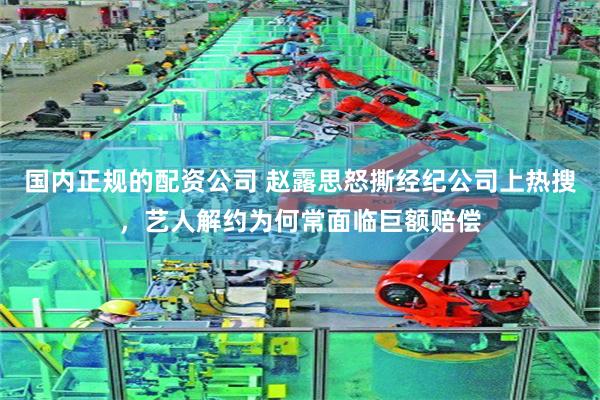 国内正规的配资公司 赵露思怒撕经纪公司上热搜，艺人解约为何常面临巨额赔偿