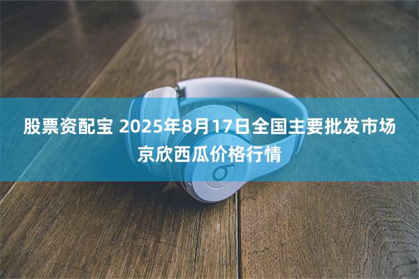 股票资配宝 2025年8月17日全国主要批发市场京欣西瓜价格行情