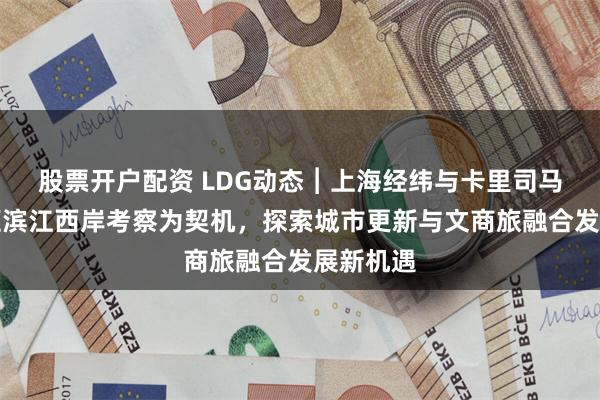 股票开户配资 LDG动态︱上海经纬与卡里司马：以徐汇滨江西岸考察为契机，探索城市更新与文商旅融合发展新机遇