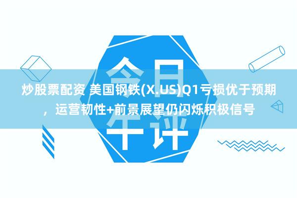 炒股票配资 美国钢铁(X.US)Q1亏损优于预期，运营韧性+前景展望仍闪烁积极信号