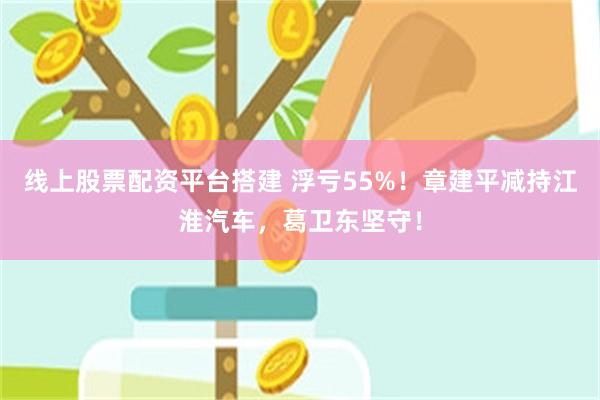 线上股票配资平台搭建 浮亏55%！章建平减持江淮汽车，葛卫东坚守！